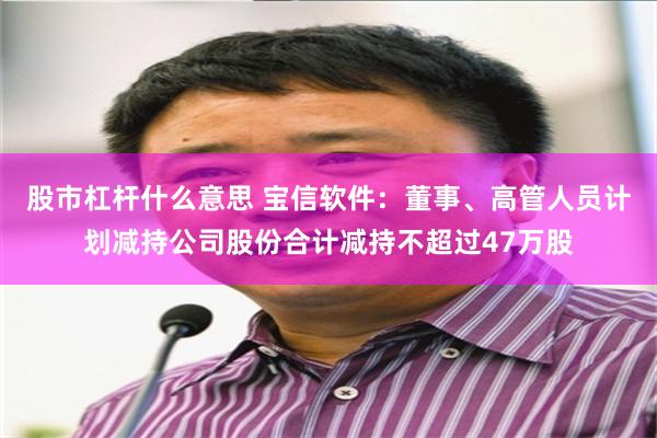 股市杠杆什么意思 宝信软件：董事、高管人员计划减持公司股份合计减持不超过47万股