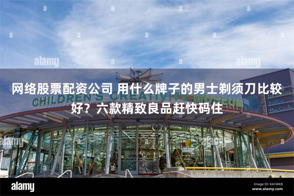 网络股票配资公司 用什么牌子的男士剃须刀比较好？六款精致良品赶快码住