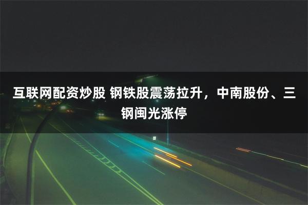 互联网配资炒股 钢铁股震荡拉升，中南股份、三钢闽光涨停