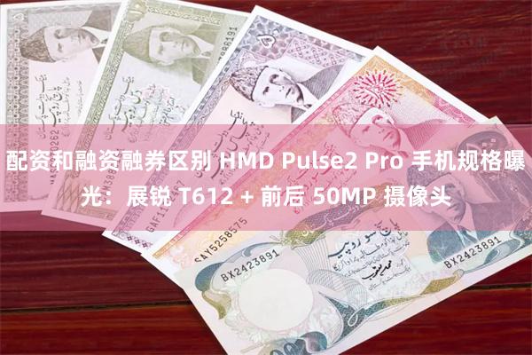 配资和融资融券区别 HMD Pulse2 Pro 手机规格曝光：展锐 T612 + 前后 50MP 摄像头