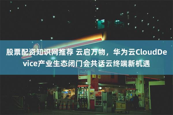 股票配资知识网推荐 云启万物，华为云CloudDevice产业生态闭门会共话云终端新机遇