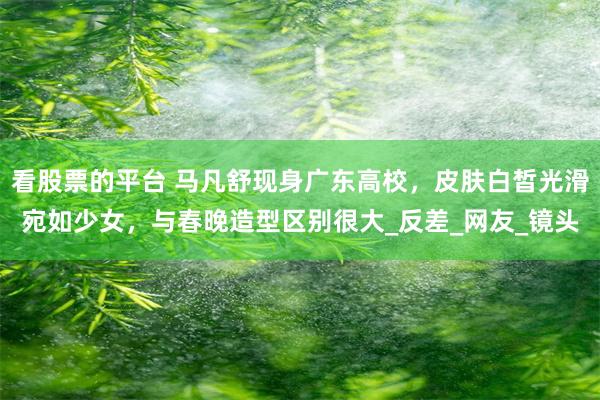 看股票的平台 马凡舒现身广东高校，皮肤白皙光滑宛如少女，与春晚造型区别很大_反差_网友_镜头