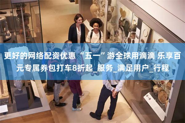 更好的网络配资优惠 “五一”游全球用滴滴 乐享百元专属券包打车8折起_服务_满足用户_行程