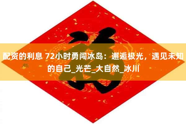 配资的利息 72小时勇闯冰岛：邂逅极光，遇见未知的自己_光芒_大自然_冰川