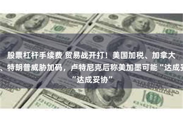 股票杠杆手续费 贸易战开打！美国加税、加拿大反击、特朗普威胁加码，卢特尼克后称美加墨可能“达成妥协”