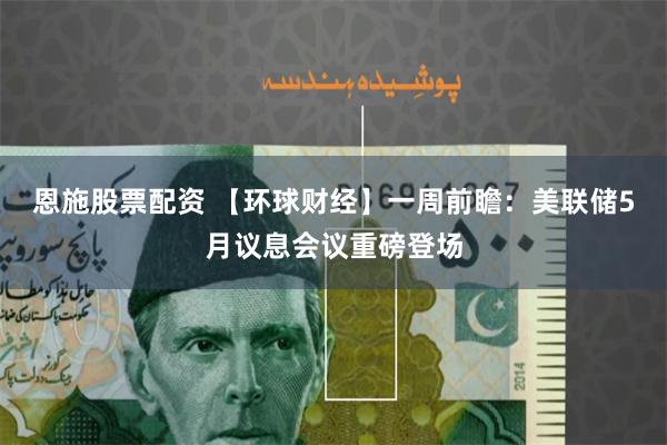 恩施股票配资 【环球财经】一周前瞻：美联储5月议息会议重磅登场