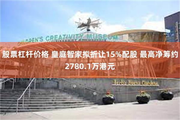股票杠杆价格 皇庭智家拟折让15%配股 最高净筹约2780.1万港元