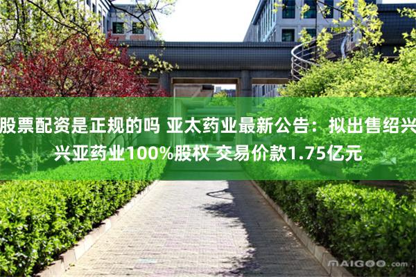 股票配资是正规的吗 亚太药业最新公告：拟出售绍兴兴亚药业100%股权 交易价款1.75亿元