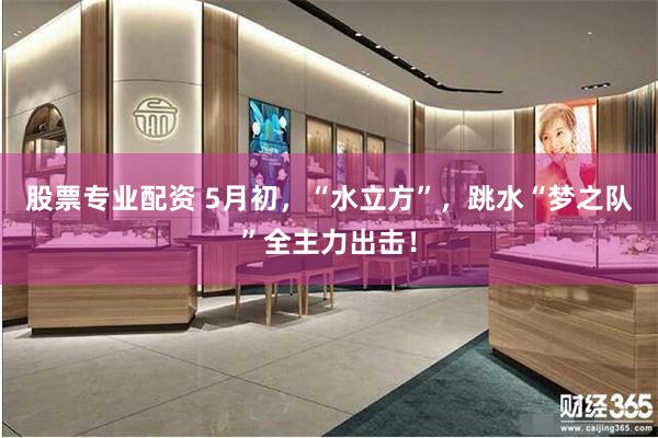 股票专业配资 5月初，“水立方”，跳水“梦之队”全主力出击！