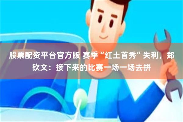 股票配资平台官方版 赛季“红土首秀”失利，郑钦文：接下来的比赛一场一场去拼