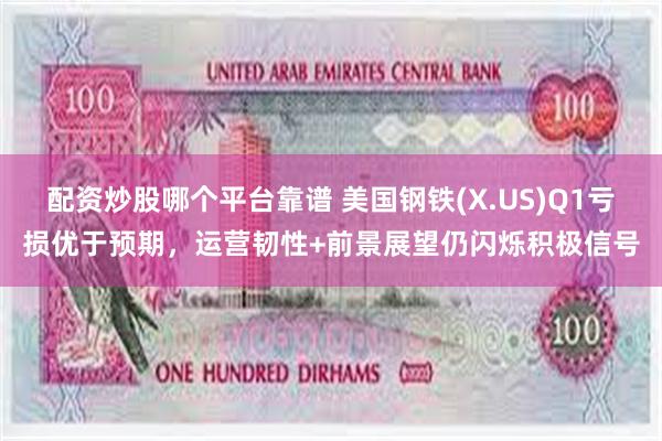 配资炒股哪个平台靠谱 美国钢铁(X.US)Q1亏损优于预期，运营韧性+前景展望仍闪烁积极信号