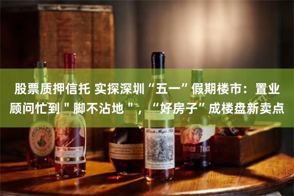 股票质押信托 实探深圳“五一”假期楼市：置业顾问忙到＂脚不沾地＂，“好房子”成楼盘新卖点