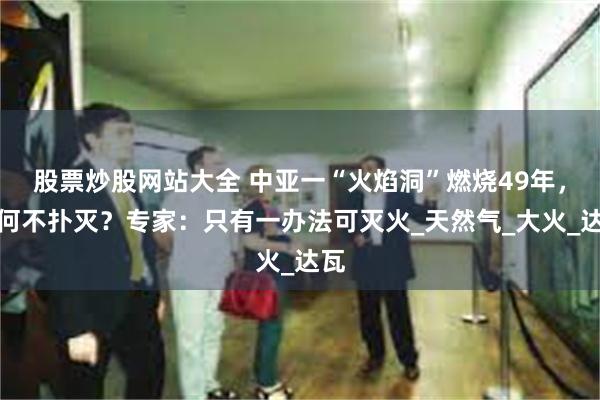 股票炒股网站大全 中亚一“火焰洞”燃烧49年，为何不扑灭？专家：只有一办法可灭火_天然气_大火_达瓦