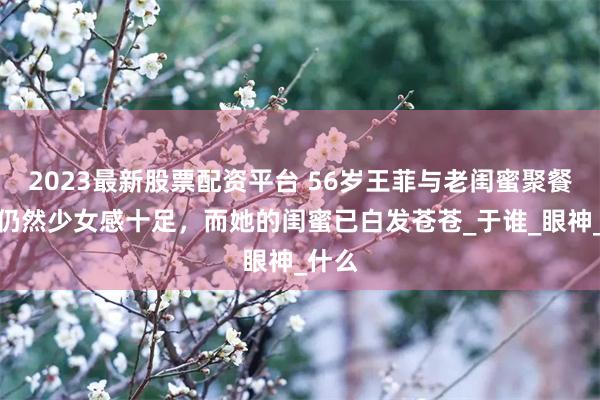 2023最新股票配资平台 56岁王菲与老闺蜜聚餐，她仍然少女感十足，而她的闺蜜已白发苍苍_于谁_眼神_什么