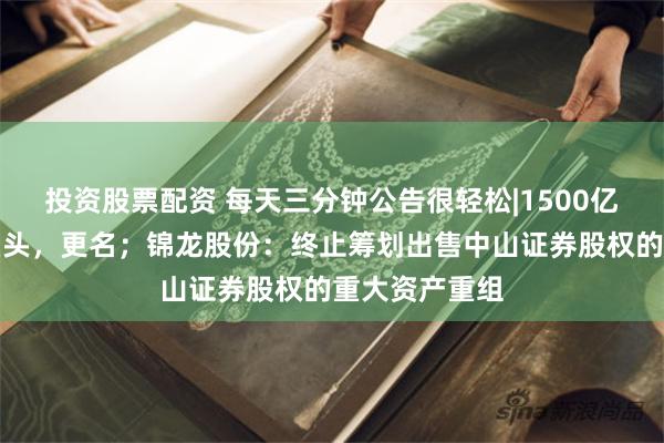 投资股票配资 每天三分钟公告很轻松|1500亿市值半导体巨头，更名；锦龙股份：终止筹划出售中山证券股权的重大资产重组
