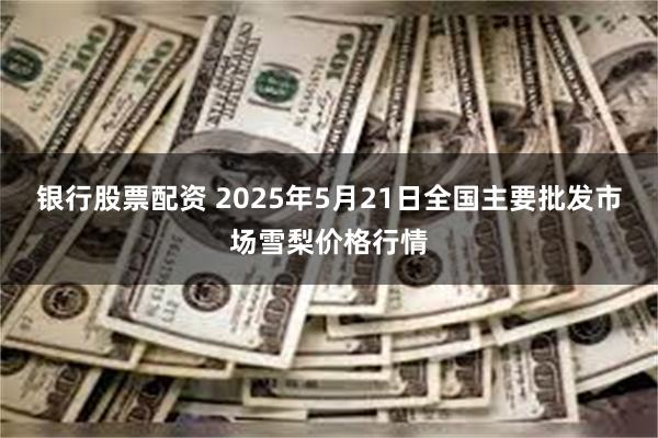 银行股票配资 2025年5月21日全国主要批发市场雪梨价格行情
