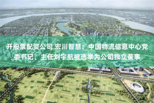 开股票配资公司 宏川智慧：中国物流信息中心党委书记、主任刘宇航被选举为公司独立董事