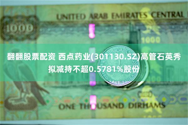 翻翻股票配资 西点药业(301130.SZ)高管石英秀拟减持不超0.5781%股份