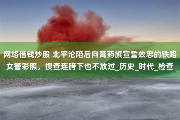 网络借钱炒股 北平沦陷后向膏药旗宣誓效忠的铁路女警彩照，搜查连胯下也不放过_历史_时代_检查