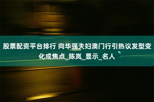 股票配资平台排行 向华强夫妇澳门行引热议发型变化成焦点_陈岚_显示_名人
