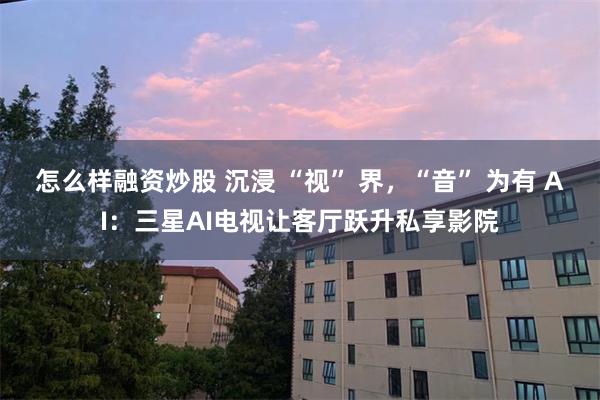 怎么样融资炒股 沉浸 “视” 界，“音” 为有 AI：三星AI电视让客厅跃升私享影院