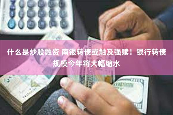 什么是炒股融资 南银转债或触及强赎！银行转债规模今年将大幅缩水