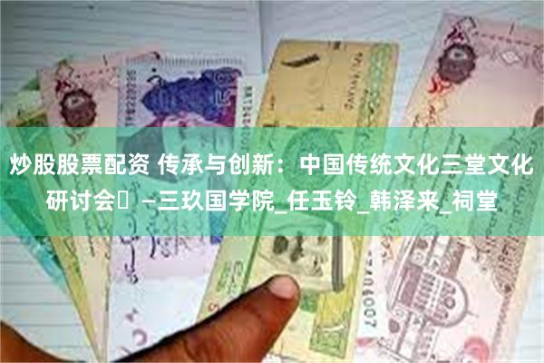 炒股股票配资 传承与创新：中国传统文化三堂文化研讨会‌—三玖国学院_任玉铃_韩泽来_祠堂