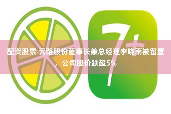 配资股票 云路股份董事长兼总经理李晓雨被留置，公司股价跌超5%