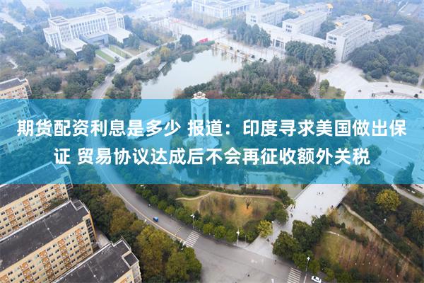 期货配资利息是多少 报道：印度寻求美国做出保证 贸易协议达成后不会再征收额外关税