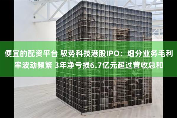 便宜的配资平台 驭势科技港股IPO：细分业务毛利率波动频繁 3年净亏损6.7亿元超过营收总和