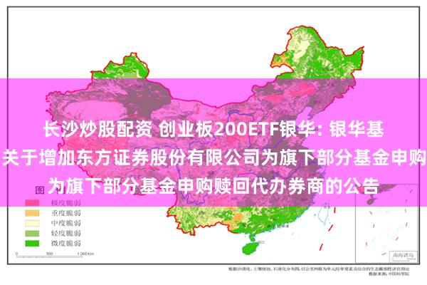 长沙炒股配资 创业板200ETF银华: 银华基金管理股份有限公司关于增加东方证券股份有限公司为旗下部分基金申购赎回代办券商的公告