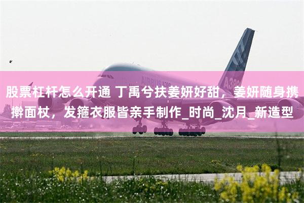 股票杠杆怎么开通 丁禹兮扶姜妍好甜，姜妍随身携擀面杖，发箍衣服皆亲手制作_时尚_沈月_新造型
