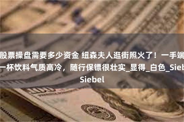 股票操盘需要多少资金 纽森夫人逛街照火了！一手端着一杯饮料气质高冷，随行保镖很壮实_显得_白色_Siebel