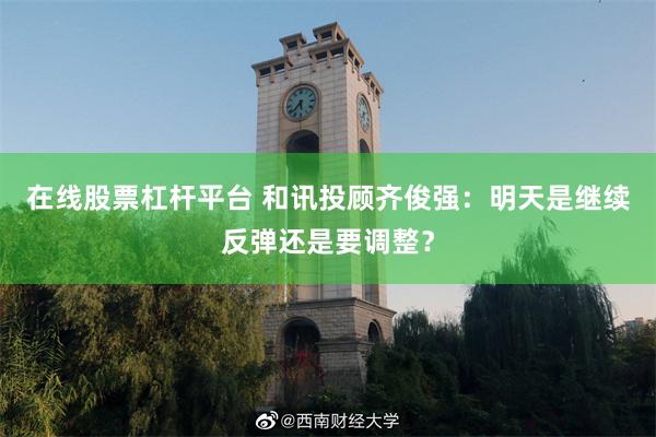 在线股票杠杆平台 和讯投顾齐俊强：明天是继续反弹还是要调整？