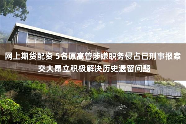 网上期货配资 5名原高管涉嫌职务侵占已刑事报案 交大昂立积极解决历史遗留问题