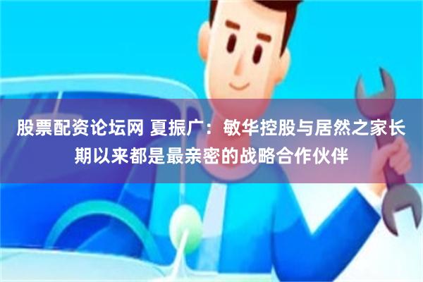 股票配资论坛网 夏振广：敏华控股与居然之家长期以来都是最亲密的战略合作伙伴