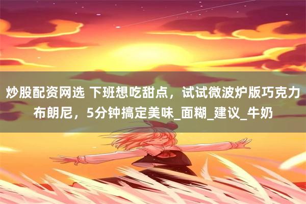 炒股配资网选 下班想吃甜点，试试微波炉版巧克力布朗尼，5分钟搞定美味_面糊_建议_牛奶