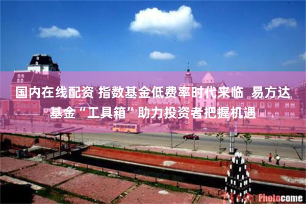 国内在线配资 指数基金低费率时代来临  易方达基金“工具箱”助力投资者把握机遇