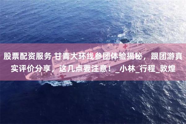 股票配资服务 甘青大环线参团体验揭秘，跟团游真实评价分享，这几点要注意！_小林_行程_敦煌