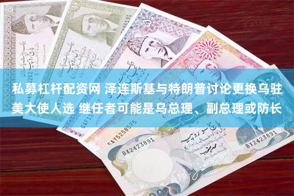 私募杠杆配资网 泽连斯基与特朗普讨论更换乌驻美大使人选 继任者可能是乌总理、副总理或防长
